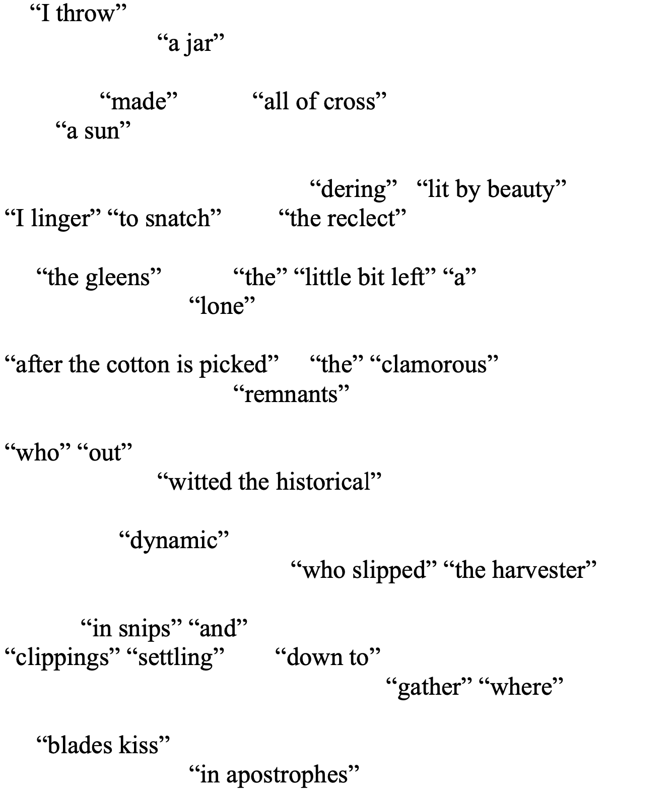 “I throw”
		“a jar” 

   “made”	   “all of cross” 
        “a sun”	

				“dering”   “lit by beauty”
“I linger” “to snatch”         “the reclect” 

     “the gleens” 	“the” “little bit left” “a”
		     “lone”
					
“after the cotton is picked” 	“the” “clamorous” 
“remnants” 

“who” “out” 
		“witted the historical” 

 	      “dynamic”	
			         “who slipped” “the harvester”

“in snips” “and” 
“clippings” “settling”        “down to” 
					“gather” “where”

     “blades kiss” 	
     “in apostrophes”