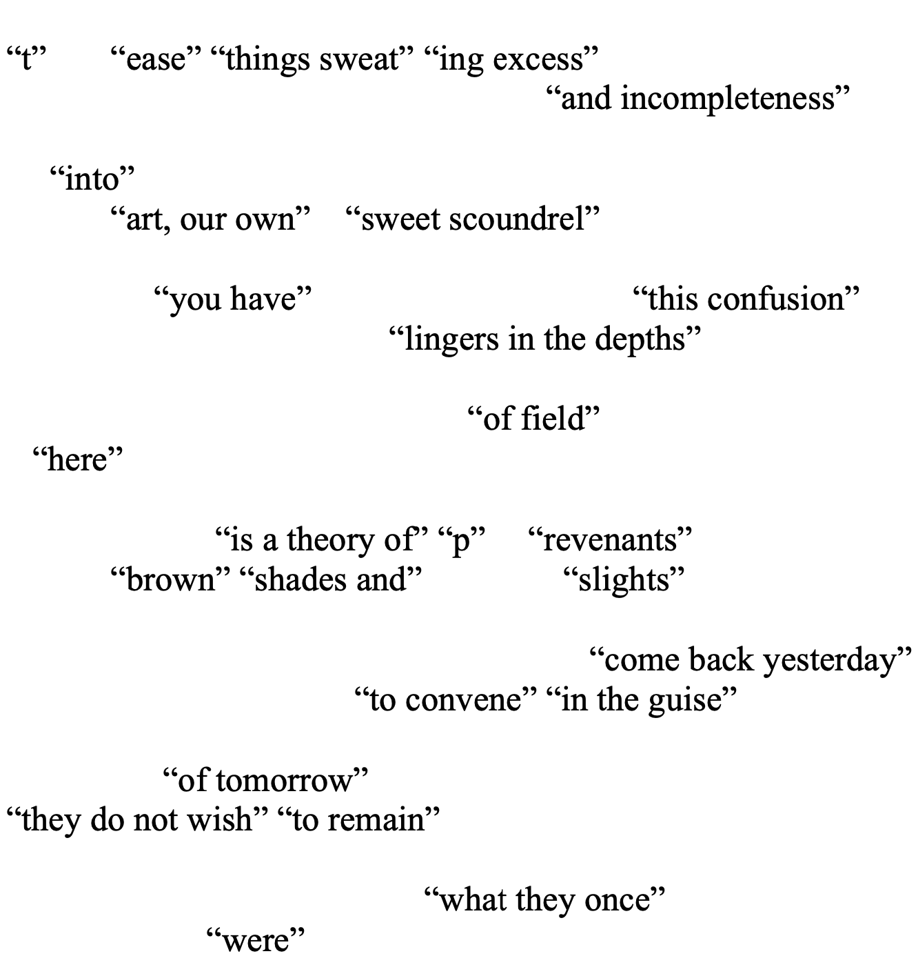 “t” 	“ease” “things sweat”	“ing excess” 
  “and incompleteness”

     “into” 
“art, our own”    “sweet scoundrel” 

	     “you have”  			“this confusion” 
                    “lingers in the depths”

			  	     “of field”
   “here” 
	
 		“is a theory of” “p” 	“revenants”
	“brown” “shades and” 	    “slights” 
	
					       “come back yesterday” 
			    “to convene” “in the guise” 

         	      “of tomorrow”
“they do not wish” “to remain” 

“what they once”
           “were” 
 