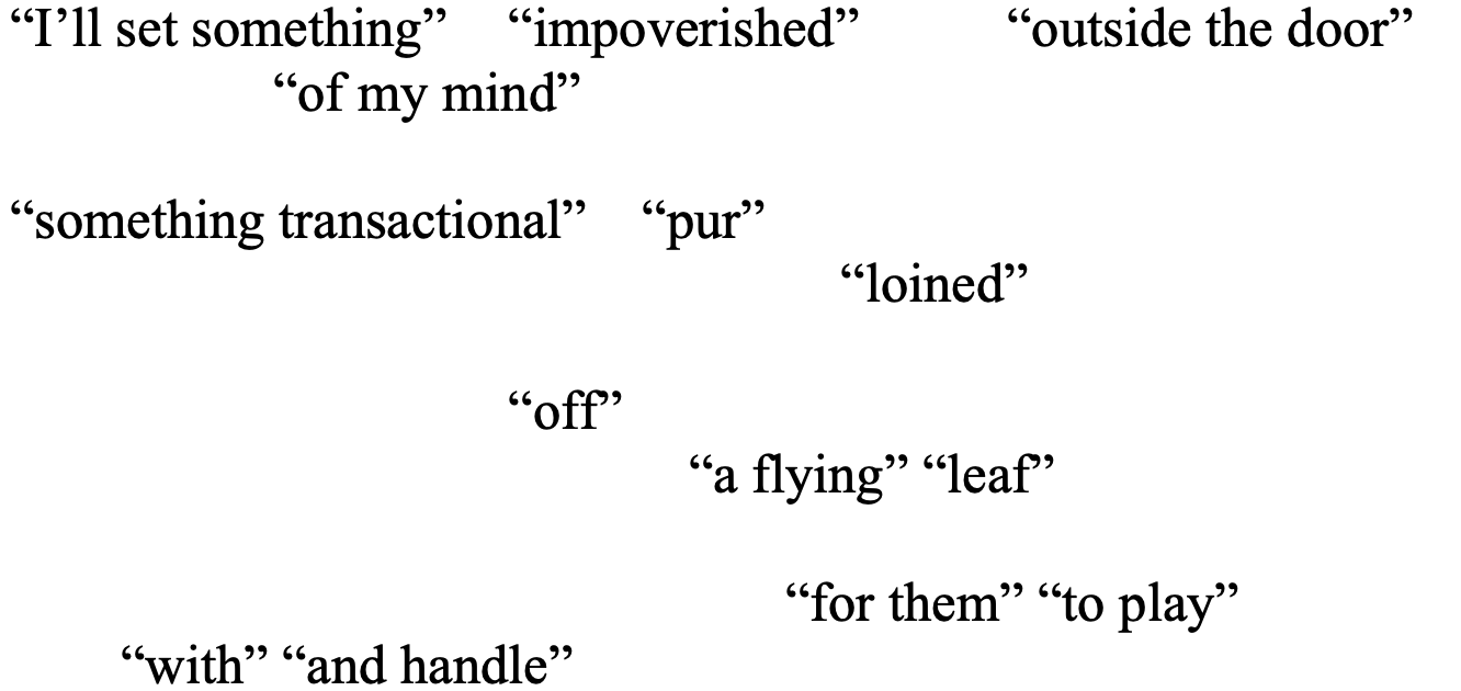 “I’ll set something” 	“impoverished” 	“outside the door” 
	       “of my mind” 

“something transactional”    “pur” 
					“loined”
 
			“off”
 “a flying” “leaf”  

        “for them” “to play” 
        “with” “and handle”