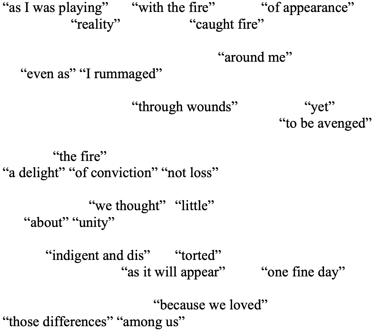 “as I was playing” 	“with the fire” 	“of appearance” 
       “reality” 	                “caught fire” 

					“around me” 
     “even as” “I rummaged” 

			“through wounds” 		“yet”
						     “to be avenged”

	  “the fire” 
“a delight” “of conviction” “not loss”

		“we thought” 	“little” 
      “about” “unity”

	“indigent and dis”	“torted” 
         “as it will appear”	“one fine day”

			      “because we loved” 
“those differences” “among us” 

 