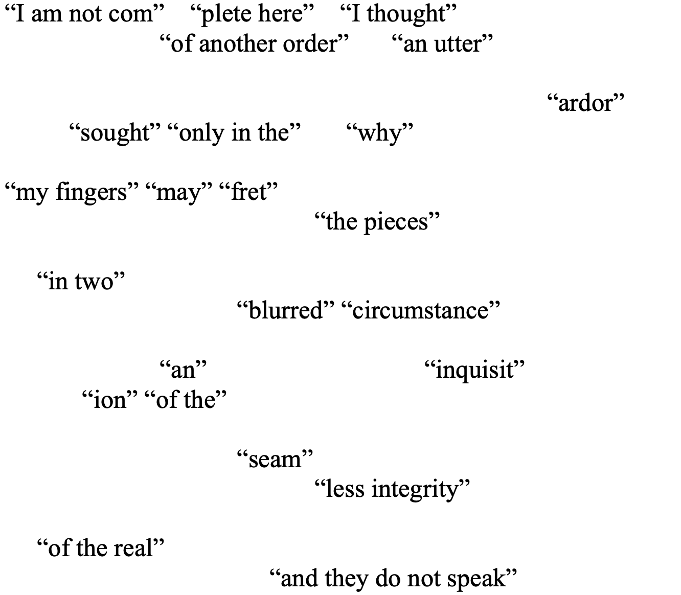 “I am not com”    “plete here”    “I thought”
“of another order” 	“an utter”

					“ardor” 
          “sought” “only in the”       “why” 

“my fingers” “may” “fret” 
				“the pieces” 

     “in two”
            “blurred” “circumstance” 

  	“an”		 	     “inquisit”
	“ion” “of the” 

			“seam”
“less integrity” 

     “of the real”
          		     “and they do not speak”