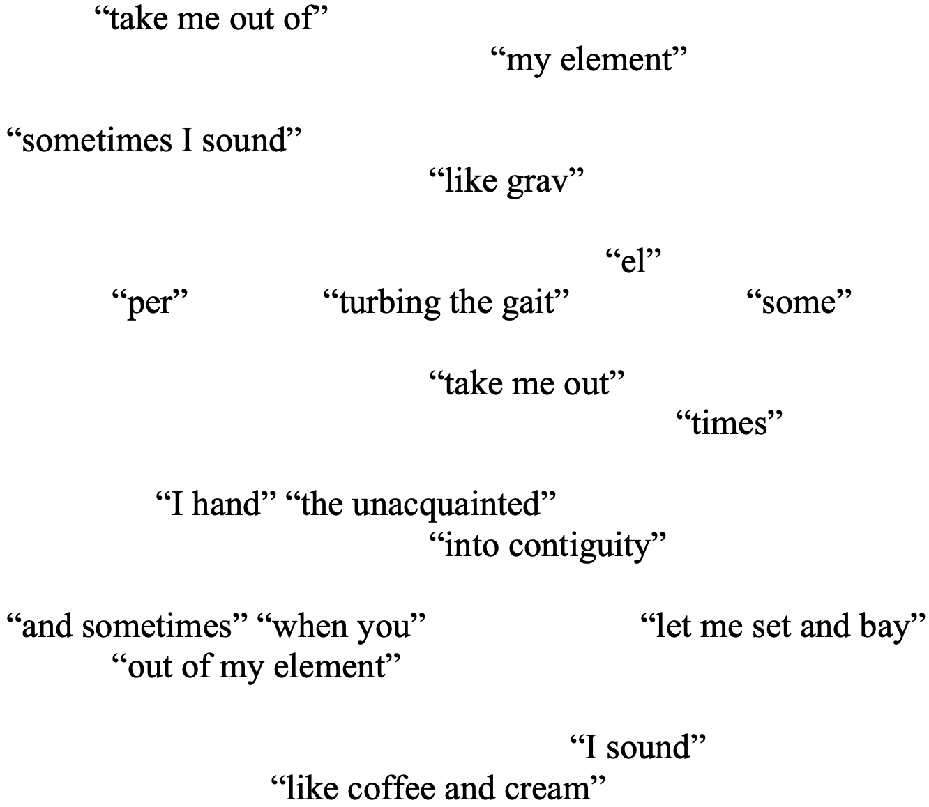 “take me out of” 		
			 	       “my element”

“sometimes I sound” 
 	“like grav”	

        “el” 
“per” 		“turbing the gait” 		“some” 

				“take me out” 
    “times” 

     “I hand” “the unacquainted” 
				“into contiguity”

“and sometimes” “when you”  		“let me set and bay”
	“out of my element”

    “I sound” 
      “like coffee and cream”